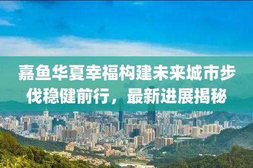 嘉魚華夏幸福構(gòu)建未來城市步伐穩(wěn)健前行，最新進展揭秘