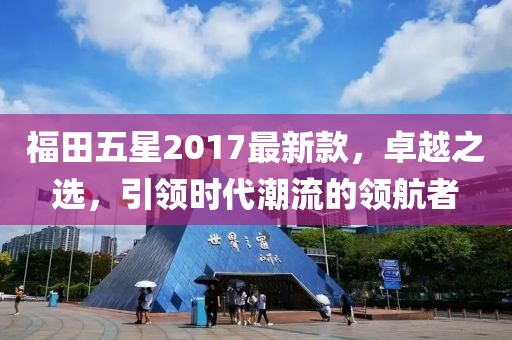 福田五星2017最新款，卓越之選，引領(lǐng)時(shí)代潮流的領(lǐng)航者