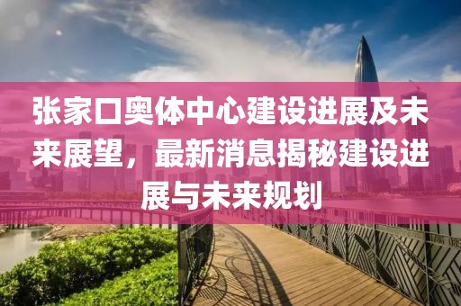 張家口奧體中心建設(shè)進(jìn)展及未來(lái)展望，最新消息揭秘建設(shè)進(jìn)展與未來(lái)規(guī)劃