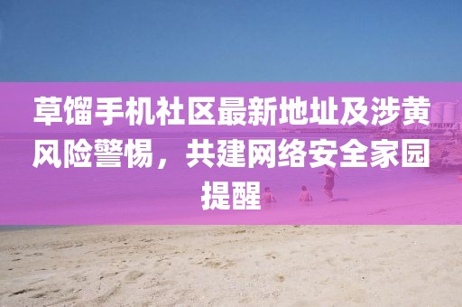 草餾手機(jī)社區(qū)最新地址及涉黃風(fēng)險(xiǎn)警惕，共建網(wǎng)絡(luò)安全家園提醒