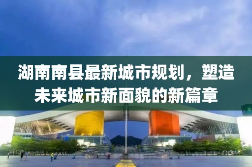 湖南南縣最新城市規(guī)劃，塑造未來城市新面貌的新篇章