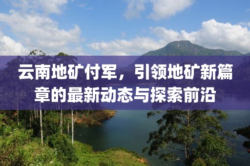 云南地礦付軍，引領(lǐng)地礦新篇章的最新動(dòng)態(tài)與探索前沿