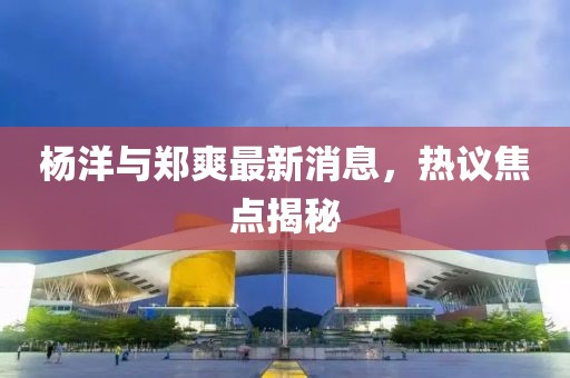 楊洋與鄭爽最新消息，熱議焦點揭秘