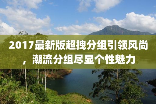 2017最新版超拽分組引領(lǐng)風(fēng)尚，潮流分組盡顯個(gè)性魅力