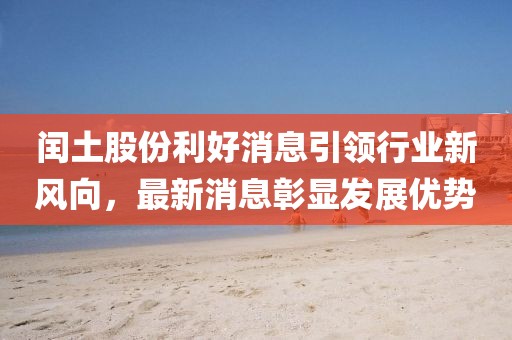 閏土股份利好消息引領(lǐng)行業(yè)新風(fēng)向，最新消息彰顯發(fā)展優(yōu)勢(shì)