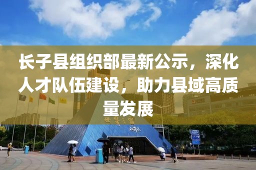 長子縣組織部最新公示，深化人才隊伍建設(shè)，助力縣域高質(zhì)量發(fā)展