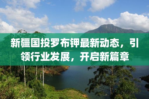 新疆國投羅布鉀最新動態(tài)，引領(lǐng)行業(yè)發(fā)展，開啟新篇章