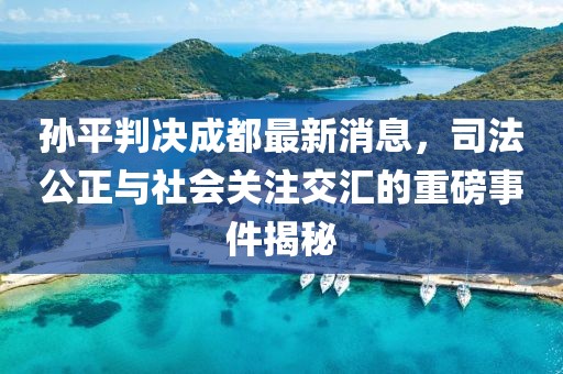 孫平判決成都最新消息，司法公正與社會關注交匯的重磅事件揭秘