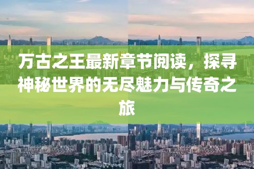 萬(wàn)古之王最新章節(jié)閱讀，探尋神秘世界的無(wú)盡魅力與傳奇之旅