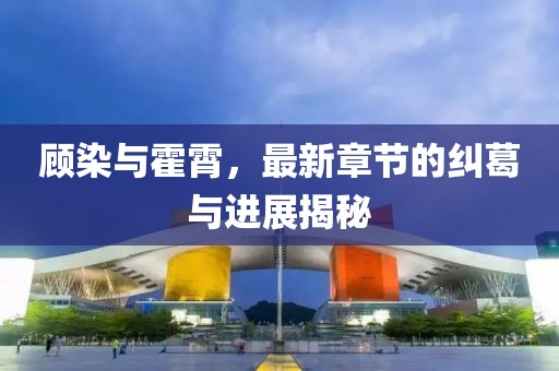 顧染與霍霄，最新章節(jié)的糾葛與進(jìn)展揭秘