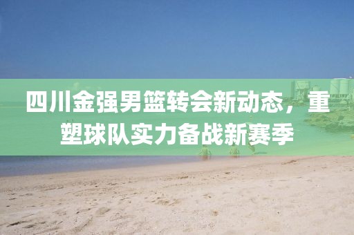 四川金強(qiáng)男籃轉(zhuǎn)會(huì)新動(dòng)態(tài)，重塑球隊(duì)實(shí)力備戰(zhàn)新賽季
