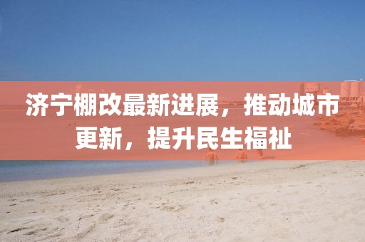 濟寧棚改最新進展，推動城市更新，提升民生福祉