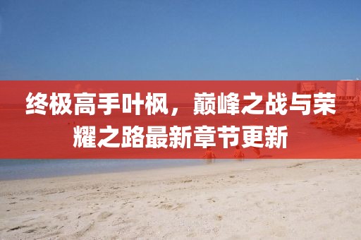 終極高手葉楓，巔峰之戰(zhàn)與榮耀之路最新章節(jié)更新