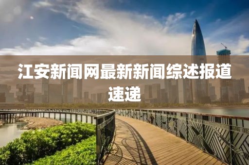 江安新聞網(wǎng)最新新聞綜述報道速遞