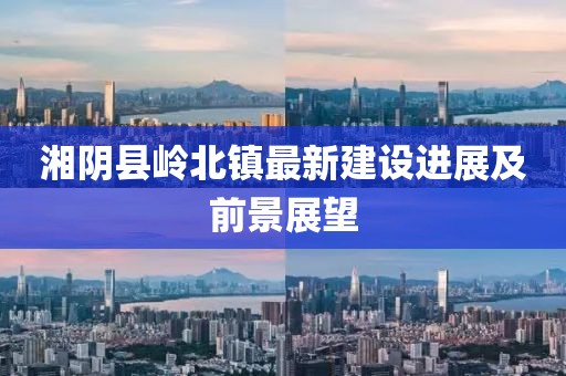 湘陰縣嶺北鎮(zhèn)最新建設(shè)進(jìn)展及前景展望