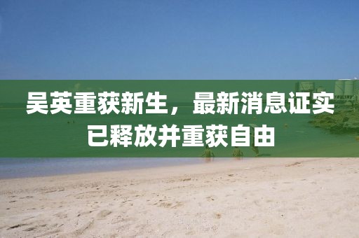 吳英重獲新生，最新消息證實(shí)已釋放并重獲自由